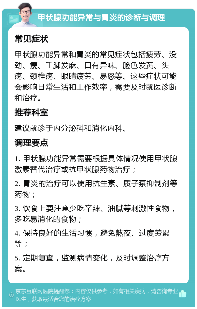 甲状腺功能异常与胃炎的诊断与调理 常见症状 甲状腺功能异常和胃炎的常见症状包括疲劳、没劲、瘦、手脚发麻、口有异味、脸色发黄、头疼、颈椎疼、眼睛疲劳、易怒等。这些症状可能会影响日常生活和工作效率，需要及时就医诊断和治疗。 推荐科室 建议就诊于内分泌科和消化内科。 调理要点 1. 甲状腺功能异常需要根据具体情况使用甲状腺激素替代治疗或抗甲状腺药物治疗； 2. 胃炎的治疗可以使用抗生素、质子泵抑制剂等药物； 3. 饮食上要注意少吃辛辣、油腻等刺激性食物，多吃易消化的食物； 4. 保持良好的生活习惯，避免熬夜、过度劳累等； 5. 定期复查，监测病情变化，及时调整治疗方案。