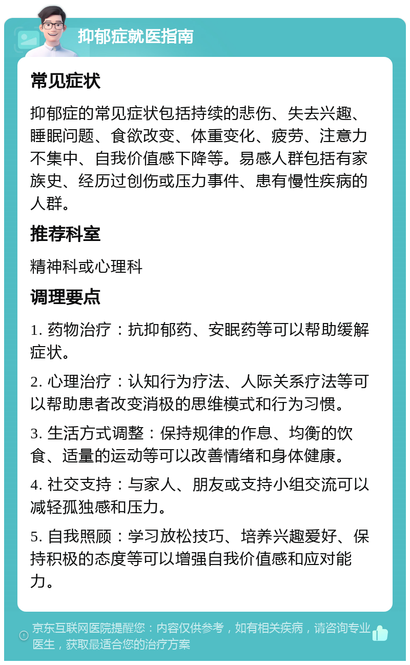 抑郁症就医指南 常见症状 抑郁症的常见症状包括持续的悲伤、失去兴趣、睡眠问题、食欲改变、体重变化、疲劳、注意力不集中、自我价值感下降等。易感人群包括有家族史、经历过创伤或压力事件、患有慢性疾病的人群。 推荐科室 精神科或心理科 调理要点 1. 药物治疗：抗抑郁药、安眠药等可以帮助缓解症状。 2. 心理治疗：认知行为疗法、人际关系疗法等可以帮助患者改变消极的思维模式和行为习惯。 3. 生活方式调整：保持规律的作息、均衡的饮食、适量的运动等可以改善情绪和身体健康。 4. 社交支持：与家人、朋友或支持小组交流可以减轻孤独感和压力。 5. 自我照顾：学习放松技巧、培养兴趣爱好、保持积极的态度等可以增强自我价值感和应对能力。