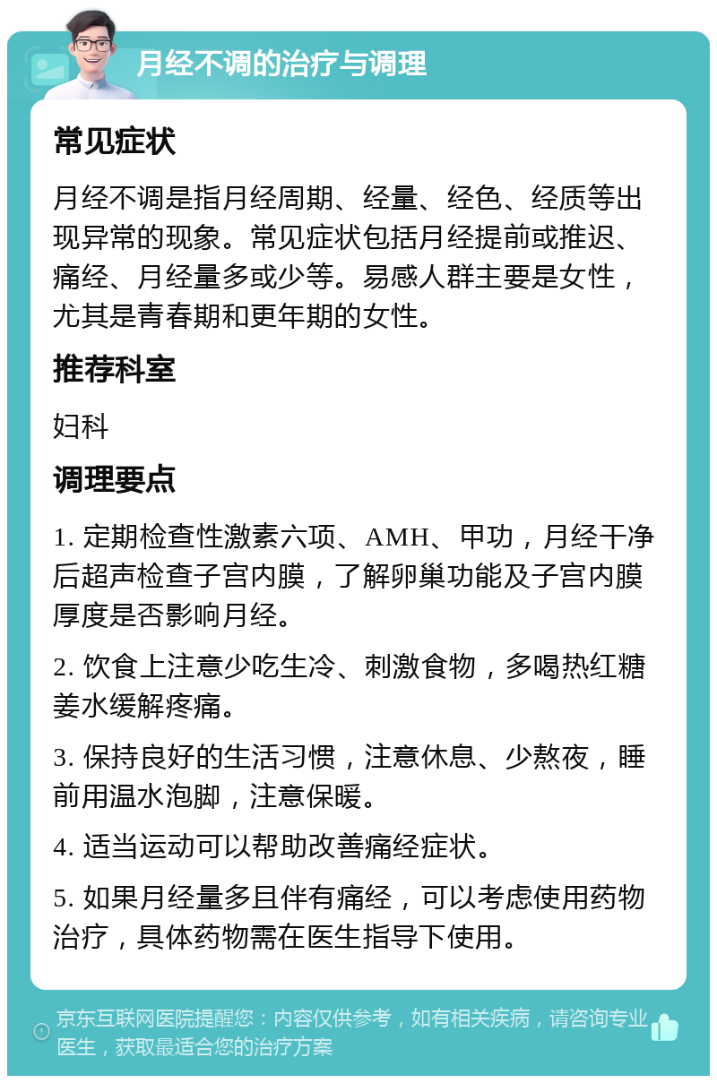 月经不调的治疗与调理 常见症状 月经不调是指月经周期、经量、经色、经质等出现异常的现象。常见症状包括月经提前或推迟、痛经、月经量多或少等。易感人群主要是女性，尤其是青春期和更年期的女性。 推荐科室 妇科 调理要点 1. 定期检查性激素六项、AMH、甲功，月经干净后超声检查子宫内膜，了解卵巢功能及子宫内膜厚度是否影响月经。 2. 饮食上注意少吃生冷、刺激食物，多喝热红糖姜水缓解疼痛。 3. 保持良好的生活习惯，注意休息、少熬夜，睡前用温水泡脚，注意保暖。 4. 适当运动可以帮助改善痛经症状。 5. 如果月经量多且伴有痛经，可以考虑使用药物治疗，具体药物需在医生指导下使用。