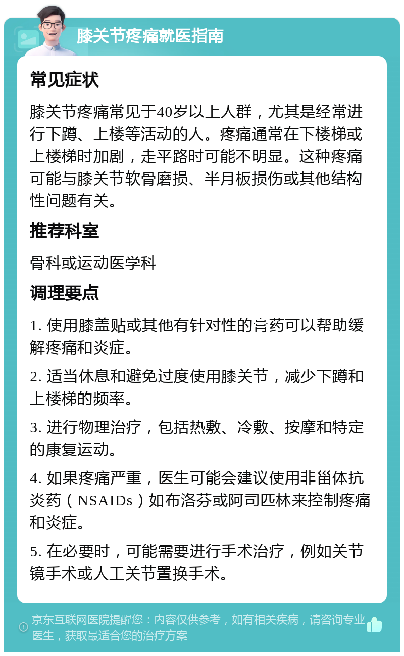 膝关节疼痛就医指南 常见症状 膝关节疼痛常见于40岁以上人群，尤其是经常进行下蹲、上楼等活动的人。疼痛通常在下楼梯或上楼梯时加剧，走平路时可能不明显。这种疼痛可能与膝关节软骨磨损、半月板损伤或其他结构性问题有关。 推荐科室 骨科或运动医学科 调理要点 1. 使用膝盖贴或其他有针对性的膏药可以帮助缓解疼痛和炎症。 2. 适当休息和避免过度使用膝关节，减少下蹲和上楼梯的频率。 3. 进行物理治疗，包括热敷、冷敷、按摩和特定的康复运动。 4. 如果疼痛严重，医生可能会建议使用非甾体抗炎药（NSAIDs）如布洛芬或阿司匹林来控制疼痛和炎症。 5. 在必要时，可能需要进行手术治疗，例如关节镜手术或人工关节置换手术。