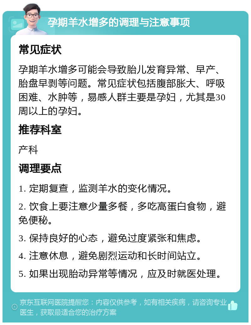 孕期羊水增多的调理与注意事项 常见症状 孕期羊水增多可能会导致胎儿发育异常、早产、胎盘早剥等问题。常见症状包括腹部胀大、呼吸困难、水肿等，易感人群主要是孕妇，尤其是30周以上的孕妇。 推荐科室 产科 调理要点 1. 定期复查，监测羊水的变化情况。 2. 饮食上要注意少量多餐，多吃高蛋白食物，避免便秘。 3. 保持良好的心态，避免过度紧张和焦虑。 4. 注意休息，避免剧烈运动和长时间站立。 5. 如果出现胎动异常等情况，应及时就医处理。