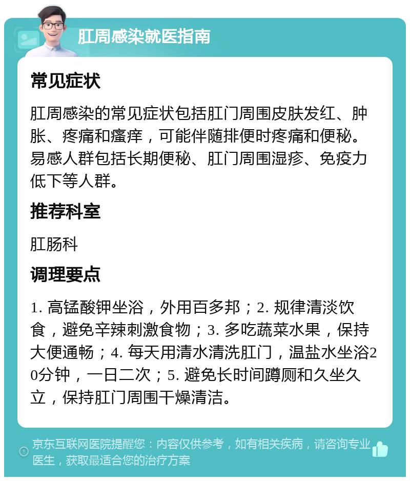 肛周感染就医指南 常见症状 肛周感染的常见症状包括肛门周围皮肤发红、肿胀、疼痛和瘙痒，可能伴随排便时疼痛和便秘。易感人群包括长期便秘、肛门周围湿疹、免疫力低下等人群。 推荐科室 肛肠科 调理要点 1. 高锰酸钾坐浴，外用百多邦；2. 规律清淡饮食，避免辛辣刺激食物；3. 多吃蔬菜水果，保持大便通畅；4. 每天用清水清洗肛门，温盐水坐浴20分钟，一日二次；5. 避免长时间蹲厕和久坐久立，保持肛门周围干燥清洁。