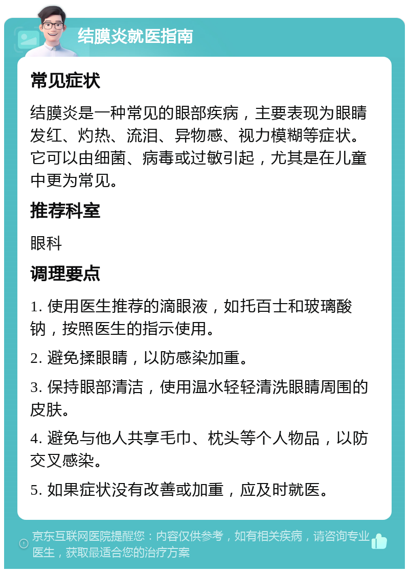 结膜炎就医指南 常见症状 结膜炎是一种常见的眼部疾病，主要表现为眼睛发红、灼热、流泪、异物感、视力模糊等症状。它可以由细菌、病毒或过敏引起，尤其是在儿童中更为常见。 推荐科室 眼科 调理要点 1. 使用医生推荐的滴眼液，如托百士和玻璃酸钠，按照医生的指示使用。 2. 避免揉眼睛，以防感染加重。 3. 保持眼部清洁，使用温水轻轻清洗眼睛周围的皮肤。 4. 避免与他人共享毛巾、枕头等个人物品，以防交叉感染。 5. 如果症状没有改善或加重，应及时就医。