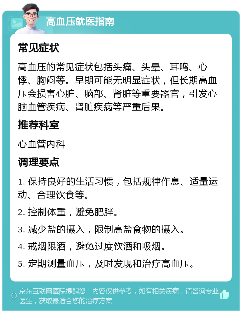 高血压就医指南 常见症状 高血压的常见症状包括头痛、头晕、耳鸣、心悸、胸闷等。早期可能无明显症状，但长期高血压会损害心脏、脑部、肾脏等重要器官，引发心脑血管疾病、肾脏疾病等严重后果。 推荐科室 心血管内科 调理要点 1. 保持良好的生活习惯，包括规律作息、适量运动、合理饮食等。 2. 控制体重，避免肥胖。 3. 减少盐的摄入，限制高盐食物的摄入。 4. 戒烟限酒，避免过度饮酒和吸烟。 5. 定期测量血压，及时发现和治疗高血压。