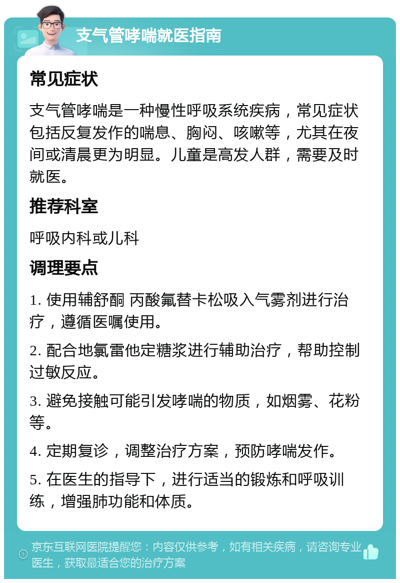 支气管哮喘就医指南 常见症状 支气管哮喘是一种慢性呼吸系统疾病，常见症状包括反复发作的喘息、胸闷、咳嗽等，尤其在夜间或清晨更为明显。儿童是高发人群，需要及时就医。 推荐科室 呼吸内科或儿科 调理要点 1. 使用辅舒酮 丙酸氟替卡松吸入气雾剂进行治疗，遵循医嘱使用。 2. 配合地氯雷他定糖浆进行辅助治疗，帮助控制过敏反应。 3. 避免接触可能引发哮喘的物质，如烟雾、花粉等。 4. 定期复诊，调整治疗方案，预防哮喘发作。 5. 在医生的指导下，进行适当的锻炼和呼吸训练，增强肺功能和体质。