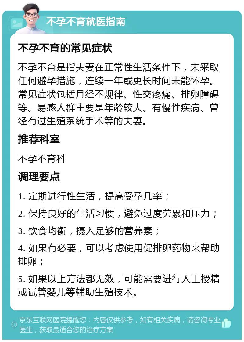 不孕不育就医指南 不孕不育的常见症状 不孕不育是指夫妻在正常性生活条件下，未采取任何避孕措施，连续一年或更长时间未能怀孕。常见症状包括月经不规律、性交疼痛、排卵障碍等。易感人群主要是年龄较大、有慢性疾病、曾经有过生殖系统手术等的夫妻。 推荐科室 不孕不育科 调理要点 1. 定期进行性生活，提高受孕几率； 2. 保持良好的生活习惯，避免过度劳累和压力； 3. 饮食均衡，摄入足够的营养素； 4. 如果有必要，可以考虑使用促排卵药物来帮助排卵； 5. 如果以上方法都无效，可能需要进行人工授精或试管婴儿等辅助生殖技术。