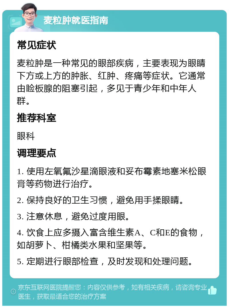 麦粒肿就医指南 常见症状 麦粒肿是一种常见的眼部疾病，主要表现为眼睛下方或上方的肿胀、红肿、疼痛等症状。它通常由睑板腺的阻塞引起，多见于青少年和中年人群。 推荐科室 眼科 调理要点 1. 使用左氧氟沙星滴眼液和妥布霉素地塞米松眼膏等药物进行治疗。 2. 保持良好的卫生习惯，避免用手揉眼睛。 3. 注意休息，避免过度用眼。 4. 饮食上应多摄入富含维生素A、C和E的食物，如胡萝卜、柑橘类水果和坚果等。 5. 定期进行眼部检查，及时发现和处理问题。