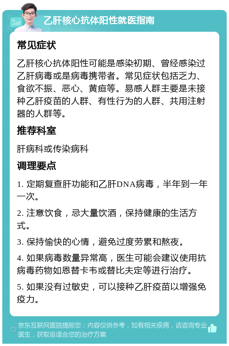 乙肝核心抗体阳性就医指南 常见症状 乙肝核心抗体阳性可能是感染初期、曾经感染过乙肝病毒或是病毒携带者。常见症状包括乏力、食欲不振、恶心、黄疸等。易感人群主要是未接种乙肝疫苗的人群、有性行为的人群、共用注射器的人群等。 推荐科室 肝病科或传染病科 调理要点 1. 定期复查肝功能和乙肝DNA病毒，半年到一年一次。 2. 注意饮食，忌大量饮酒，保持健康的生活方式。 3. 保持愉快的心情，避免过度劳累和熬夜。 4. 如果病毒数量异常高，医生可能会建议使用抗病毒药物如恩替卡韦或替比夫定等进行治疗。 5. 如果没有过敏史，可以接种乙肝疫苗以增强免疫力。