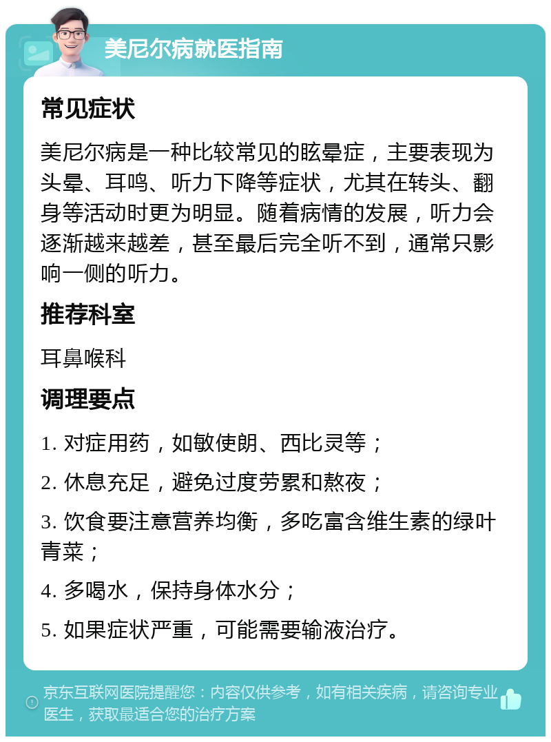 美尼尔病就医指南 常见症状 美尼尔病是一种比较常见的眩晕症，主要表现为头晕、耳鸣、听力下降等症状，尤其在转头、翻身等活动时更为明显。随着病情的发展，听力会逐渐越来越差，甚至最后完全听不到，通常只影响一侧的听力。 推荐科室 耳鼻喉科 调理要点 1. 对症用药，如敏使朗、西比灵等； 2. 休息充足，避免过度劳累和熬夜； 3. 饮食要注意营养均衡，多吃富含维生素的绿叶青菜； 4. 多喝水，保持身体水分； 5. 如果症状严重，可能需要输液治疗。