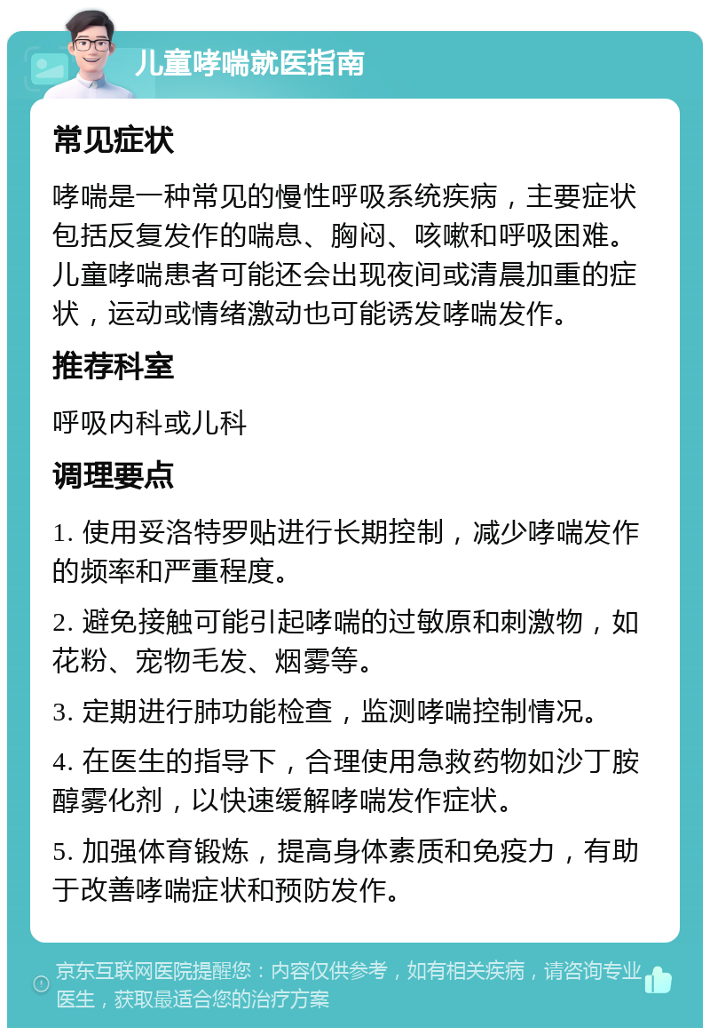 儿童哮喘就医指南 常见症状 哮喘是一种常见的慢性呼吸系统疾病，主要症状包括反复发作的喘息、胸闷、咳嗽和呼吸困难。儿童哮喘患者可能还会出现夜间或清晨加重的症状，运动或情绪激动也可能诱发哮喘发作。 推荐科室 呼吸内科或儿科 调理要点 1. 使用妥洛特罗贴进行长期控制，减少哮喘发作的频率和严重程度。 2. 避免接触可能引起哮喘的过敏原和刺激物，如花粉、宠物毛发、烟雾等。 3. 定期进行肺功能检查，监测哮喘控制情况。 4. 在医生的指导下，合理使用急救药物如沙丁胺醇雾化剂，以快速缓解哮喘发作症状。 5. 加强体育锻炼，提高身体素质和免疫力，有助于改善哮喘症状和预防发作。