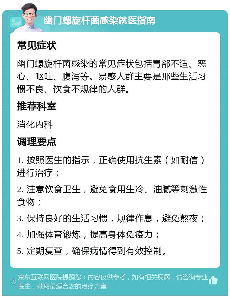 幽门螺旋杆菌感染就医指南 常见症状 幽门螺旋杆菌感染的常见症状包括胃部不适、恶心、呕吐、腹泻等。易感人群主要是那些生活习惯不良、饮食不规律的人群。 推荐科室 消化内科 调理要点 1. 按照医生的指示，正确使用抗生素（如耐信）进行治疗； 2. 注意饮食卫生，避免食用生冷、油腻等刺激性食物； 3. 保持良好的生活习惯，规律作息，避免熬夜； 4. 加强体育锻炼，提高身体免疫力； 5. 定期复查，确保病情得到有效控制。