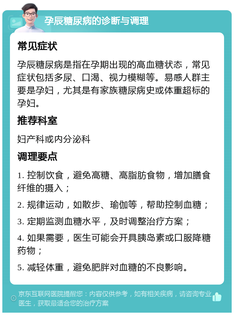 孕辰糖尿病的诊断与调理 常见症状 孕辰糖尿病是指在孕期出现的高血糖状态，常见症状包括多尿、口渴、视力模糊等。易感人群主要是孕妇，尤其是有家族糖尿病史或体重超标的孕妇。 推荐科室 妇产科或内分泌科 调理要点 1. 控制饮食，避免高糖、高脂肪食物，增加膳食纤维的摄入； 2. 规律运动，如散步、瑜伽等，帮助控制血糖； 3. 定期监测血糖水平，及时调整治疗方案； 4. 如果需要，医生可能会开具胰岛素或口服降糖药物； 5. 减轻体重，避免肥胖对血糖的不良影响。