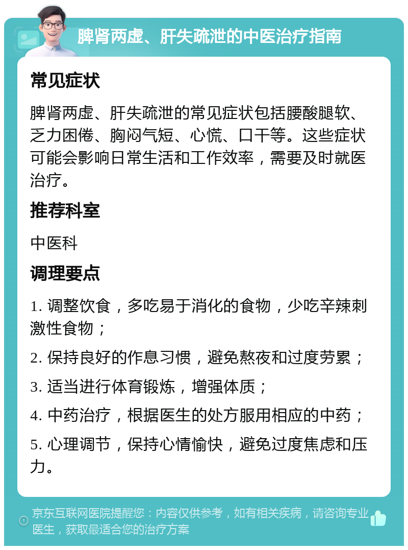 脾肾两虚、肝失疏泄的中医治疗指南 常见症状 脾肾两虚、肝失疏泄的常见症状包括腰酸腿软、乏力困倦、胸闷气短、心慌、口干等。这些症状可能会影响日常生活和工作效率，需要及时就医治疗。 推荐科室 中医科 调理要点 1. 调整饮食，多吃易于消化的食物，少吃辛辣刺激性食物； 2. 保持良好的作息习惯，避免熬夜和过度劳累； 3. 适当进行体育锻炼，增强体质； 4. 中药治疗，根据医生的处方服用相应的中药； 5. 心理调节，保持心情愉快，避免过度焦虑和压力。