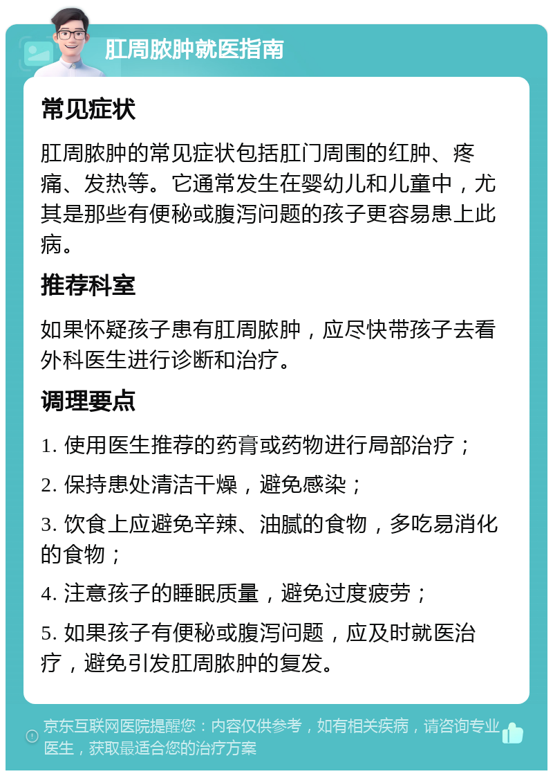 肛周脓肿就医指南 常见症状 肛周脓肿的常见症状包括肛门周围的红肿、疼痛、发热等。它通常发生在婴幼儿和儿童中，尤其是那些有便秘或腹泻问题的孩子更容易患上此病。 推荐科室 如果怀疑孩子患有肛周脓肿，应尽快带孩子去看外科医生进行诊断和治疗。 调理要点 1. 使用医生推荐的药膏或药物进行局部治疗； 2. 保持患处清洁干燥，避免感染； 3. 饮食上应避免辛辣、油腻的食物，多吃易消化的食物； 4. 注意孩子的睡眠质量，避免过度疲劳； 5. 如果孩子有便秘或腹泻问题，应及时就医治疗，避免引发肛周脓肿的复发。