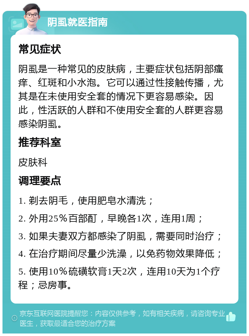 阴虱就医指南 常见症状 阴虱是一种常见的皮肤病，主要症状包括阴部瘙痒、红斑和小水泡。它可以通过性接触传播，尤其是在未使用安全套的情况下更容易感染。因此，性活跃的人群和不使用安全套的人群更容易感染阴虱。 推荐科室 皮肤科 调理要点 1. 剃去阴毛，使用肥皂水清洗； 2. 外用25％百部酊，早晚各1次，连用1周； 3. 如果夫妻双方都感染了阴虱，需要同时治疗； 4. 在治疗期间尽量少洗澡，以免药物效果降低； 5. 使用10％硫磺软膏1天2次，连用10天为1个疗程；忌房事。