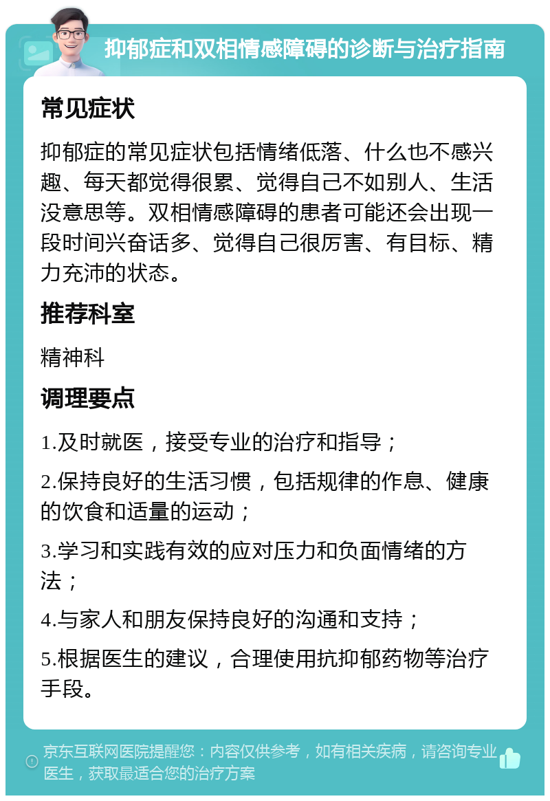 抑郁症和双相情感障碍的诊断与治疗指南 常见症状 抑郁症的常见症状包括情绪低落、什么也不感兴趣、每天都觉得很累、觉得自己不如别人、生活没意思等。双相情感障碍的患者可能还会出现一段时间兴奋话多、觉得自己很厉害、有目标、精力充沛的状态。 推荐科室 精神科 调理要点 1.及时就医，接受专业的治疗和指导； 2.保持良好的生活习惯，包括规律的作息、健康的饮食和适量的运动； 3.学习和实践有效的应对压力和负面情绪的方法； 4.与家人和朋友保持良好的沟通和支持； 5.根据医生的建议，合理使用抗抑郁药物等治疗手段。