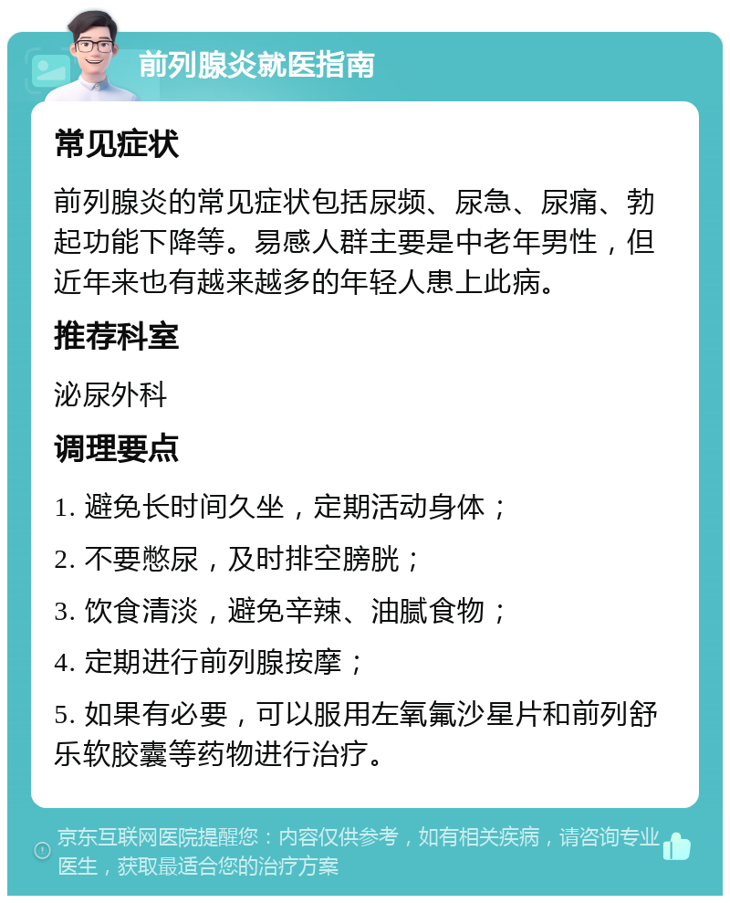 前列腺炎就医指南 常见症状 前列腺炎的常见症状包括尿频、尿急、尿痛、勃起功能下降等。易感人群主要是中老年男性，但近年来也有越来越多的年轻人患上此病。 推荐科室 泌尿外科 调理要点 1. 避免长时间久坐，定期活动身体； 2. 不要憋尿，及时排空膀胱； 3. 饮食清淡，避免辛辣、油腻食物； 4. 定期进行前列腺按摩； 5. 如果有必要，可以服用左氧氟沙星片和前列舒乐软胶囊等药物进行治疗。