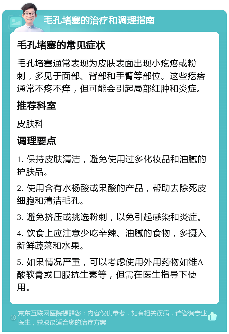 毛孔堵塞的治疗和调理指南 毛孔堵塞的常见症状 毛孔堵塞通常表现为皮肤表面出现小疙瘩或粉刺，多见于面部、背部和手臂等部位。这些疙瘩通常不疼不痒，但可能会引起局部红肿和炎症。 推荐科室 皮肤科 调理要点 1. 保持皮肤清洁，避免使用过多化妆品和油腻的护肤品。 2. 使用含有水杨酸或果酸的产品，帮助去除死皮细胞和清洁毛孔。 3. 避免挤压或挑选粉刺，以免引起感染和炎症。 4. 饮食上应注意少吃辛辣、油腻的食物，多摄入新鲜蔬菜和水果。 5. 如果情况严重，可以考虑使用外用药物如维A酸软膏或口服抗生素等，但需在医生指导下使用。