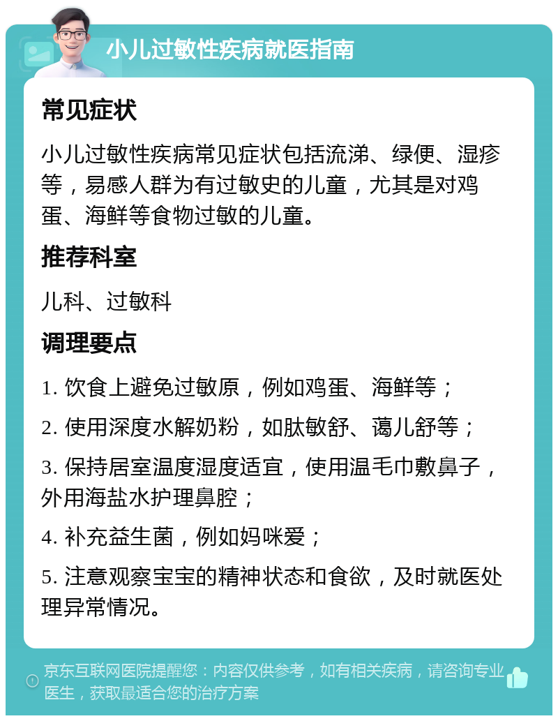 小儿过敏性疾病就医指南 常见症状 小儿过敏性疾病常见症状包括流涕、绿便、湿疹等，易感人群为有过敏史的儿童，尤其是对鸡蛋、海鲜等食物过敏的儿童。 推荐科室 儿科、过敏科 调理要点 1. 饮食上避免过敏原，例如鸡蛋、海鲜等； 2. 使用深度水解奶粉，如肽敏舒、蔼儿舒等； 3. 保持居室温度湿度适宜，使用温毛巾敷鼻子，外用海盐水护理鼻腔； 4. 补充益生菌，例如妈咪爱； 5. 注意观察宝宝的精神状态和食欲，及时就医处理异常情况。