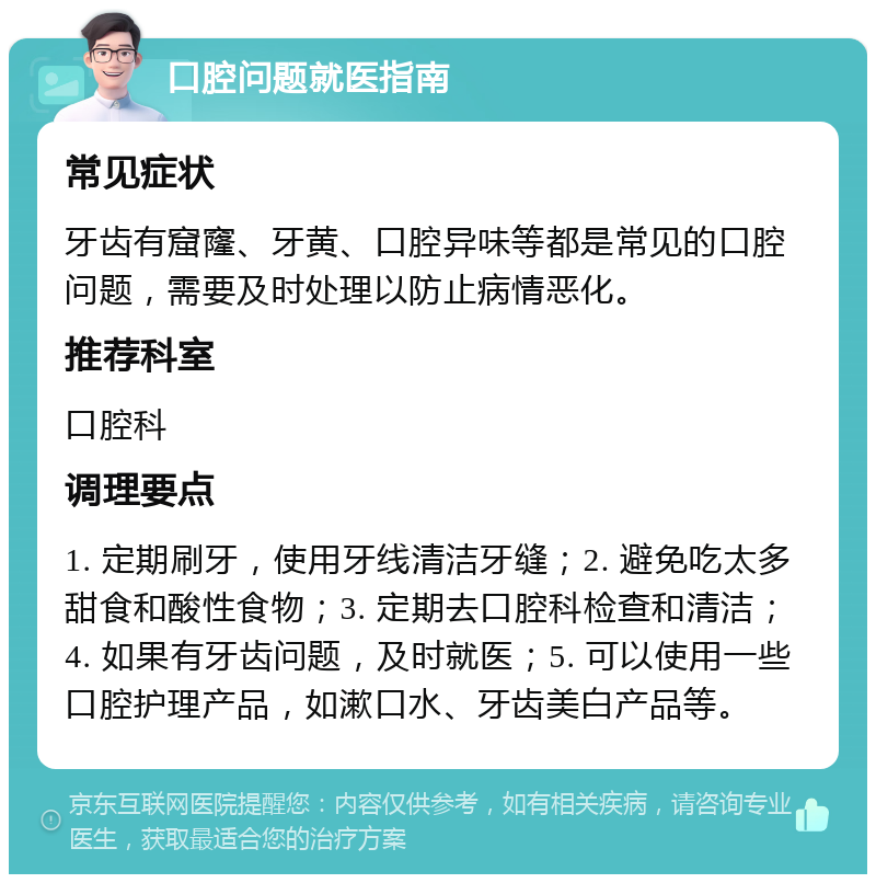 口腔问题就医指南 常见症状 牙齿有窟窿、牙黄、口腔异味等都是常见的口腔问题，需要及时处理以防止病情恶化。 推荐科室 口腔科 调理要点 1. 定期刷牙，使用牙线清洁牙缝；2. 避免吃太多甜食和酸性食物；3. 定期去口腔科检查和清洁；4. 如果有牙齿问题，及时就医；5. 可以使用一些口腔护理产品，如漱口水、牙齿美白产品等。