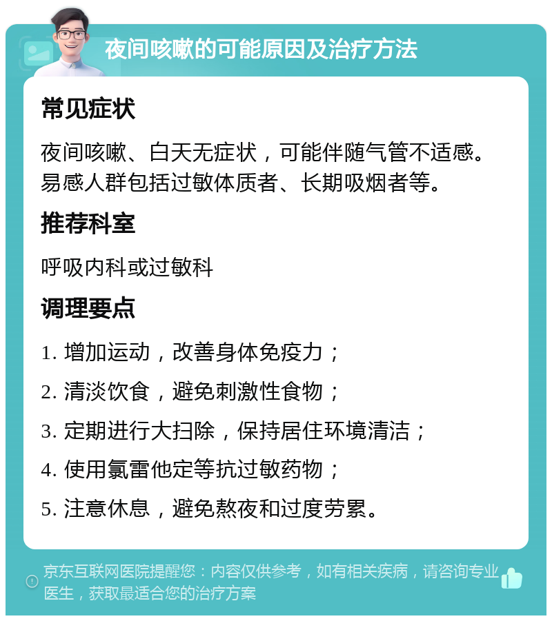 夜间咳嗽的可能原因及治疗方法 常见症状 夜间咳嗽、白天无症状，可能伴随气管不适感。易感人群包括过敏体质者、长期吸烟者等。 推荐科室 呼吸内科或过敏科 调理要点 1. 增加运动，改善身体免疫力； 2. 清淡饮食，避免刺激性食物； 3. 定期进行大扫除，保持居住环境清洁； 4. 使用氯雷他定等抗过敏药物； 5. 注意休息，避免熬夜和过度劳累。