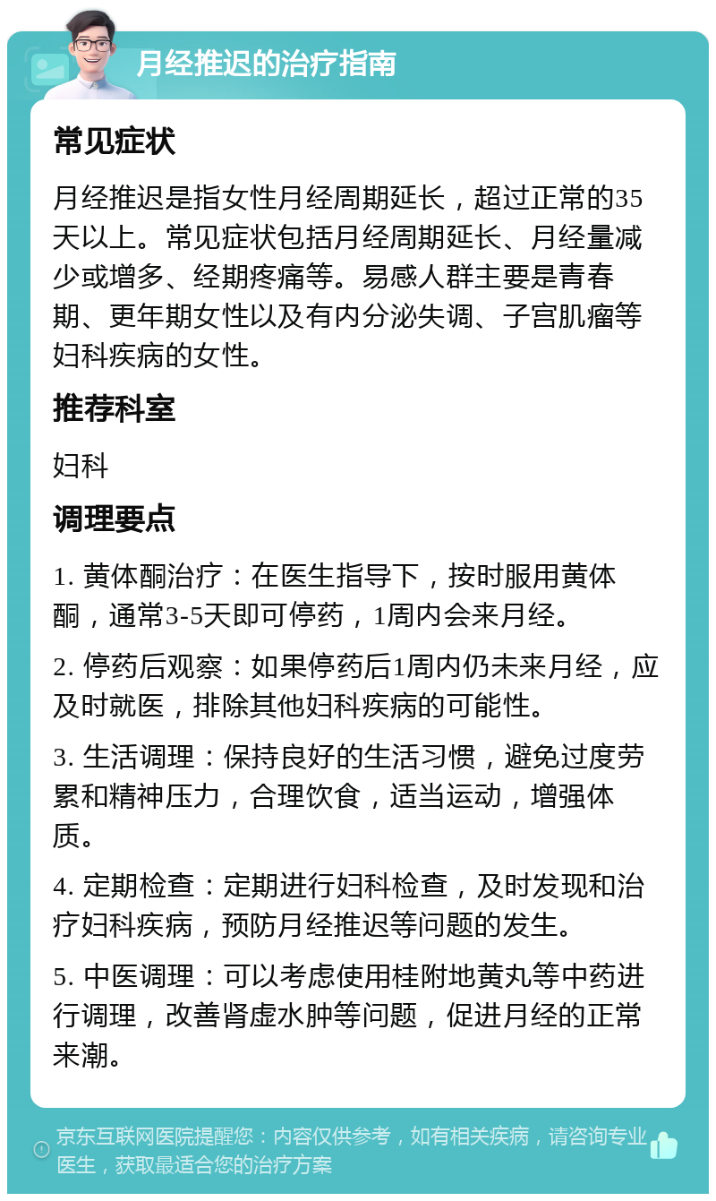 月经推迟的治疗指南 常见症状 月经推迟是指女性月经周期延长，超过正常的35天以上。常见症状包括月经周期延长、月经量减少或增多、经期疼痛等。易感人群主要是青春期、更年期女性以及有内分泌失调、子宫肌瘤等妇科疾病的女性。 推荐科室 妇科 调理要点 1. 黄体酮治疗：在医生指导下，按时服用黄体酮，通常3-5天即可停药，1周内会来月经。 2. 停药后观察：如果停药后1周内仍未来月经，应及时就医，排除其他妇科疾病的可能性。 3. 生活调理：保持良好的生活习惯，避免过度劳累和精神压力，合理饮食，适当运动，增强体质。 4. 定期检查：定期进行妇科检查，及时发现和治疗妇科疾病，预防月经推迟等问题的发生。 5. 中医调理：可以考虑使用桂附地黄丸等中药进行调理，改善肾虚水肿等问题，促进月经的正常来潮。