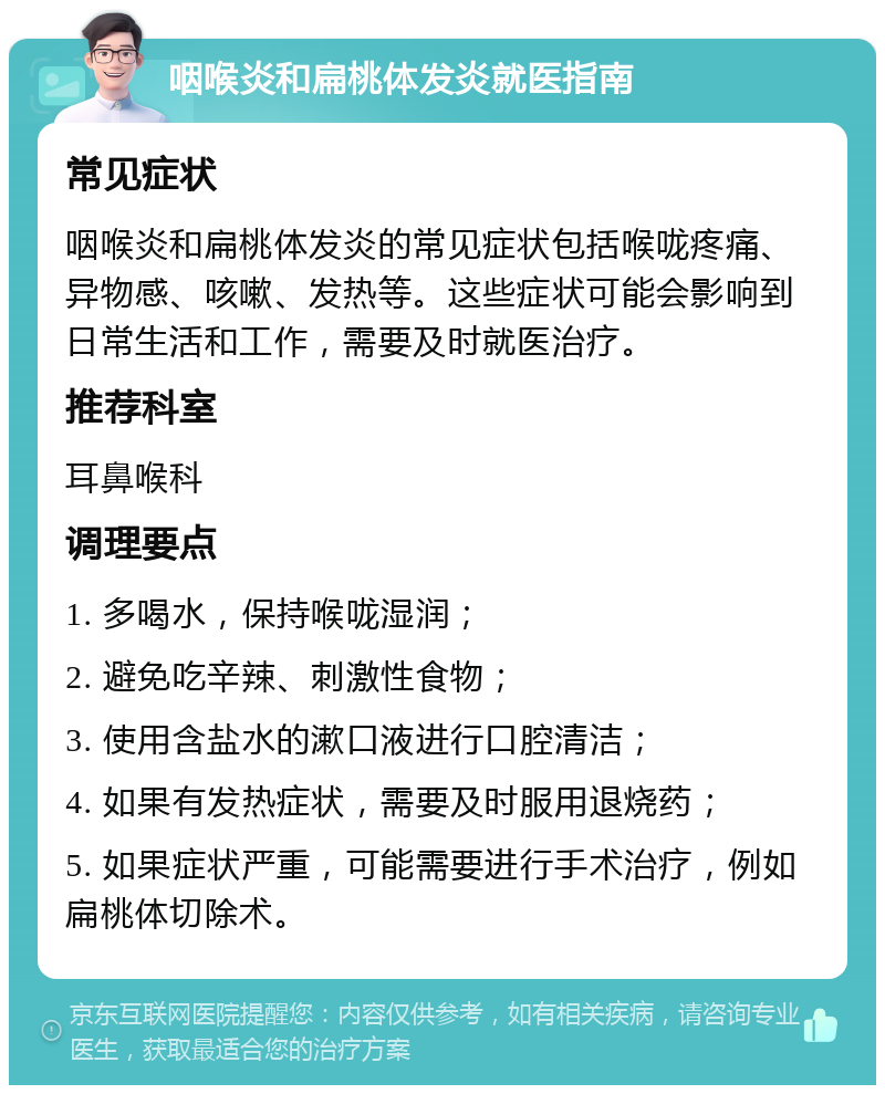 咽喉炎和扁桃体发炎就医指南 常见症状 咽喉炎和扁桃体发炎的常见症状包括喉咙疼痛、异物感、咳嗽、发热等。这些症状可能会影响到日常生活和工作，需要及时就医治疗。 推荐科室 耳鼻喉科 调理要点 1. 多喝水，保持喉咙湿润； 2. 避免吃辛辣、刺激性食物； 3. 使用含盐水的漱口液进行口腔清洁； 4. 如果有发热症状，需要及时服用退烧药； 5. 如果症状严重，可能需要进行手术治疗，例如扁桃体切除术。