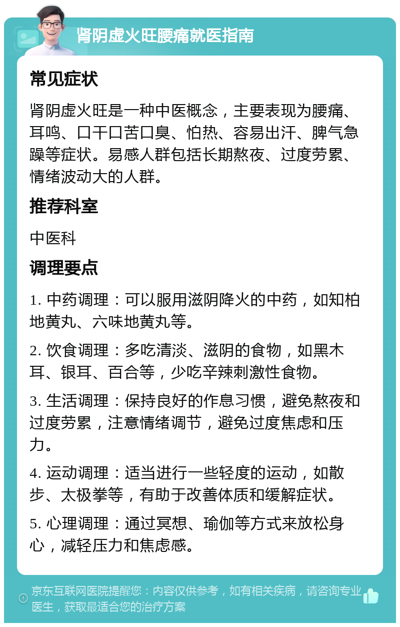 肾阴虚火旺腰痛就医指南 常见症状 肾阴虚火旺是一种中医概念，主要表现为腰痛、耳鸣、口干口苦口臭、怕热、容易出汗、脾气急躁等症状。易感人群包括长期熬夜、过度劳累、情绪波动大的人群。 推荐科室 中医科 调理要点 1. 中药调理：可以服用滋阴降火的中药，如知柏地黄丸、六味地黄丸等。 2. 饮食调理：多吃清淡、滋阴的食物，如黑木耳、银耳、百合等，少吃辛辣刺激性食物。 3. 生活调理：保持良好的作息习惯，避免熬夜和过度劳累，注意情绪调节，避免过度焦虑和压力。 4. 运动调理：适当进行一些轻度的运动，如散步、太极拳等，有助于改善体质和缓解症状。 5. 心理调理：通过冥想、瑜伽等方式来放松身心，减轻压力和焦虑感。