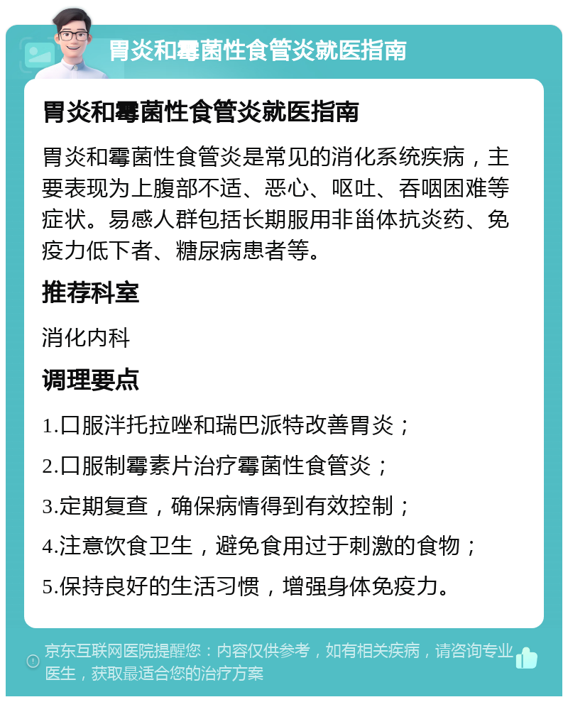 胃炎和霉菌性食管炎就医指南 胃炎和霉菌性食管炎就医指南 胃炎和霉菌性食管炎是常见的消化系统疾病，主要表现为上腹部不适、恶心、呕吐、吞咽困难等症状。易感人群包括长期服用非甾体抗炎药、免疫力低下者、糖尿病患者等。 推荐科室 消化内科 调理要点 1.口服泮托拉唑和瑞巴派特改善胃炎； 2.口服制霉素片治疗霉菌性食管炎； 3.定期复查，确保病情得到有效控制； 4.注意饮食卫生，避免食用过于刺激的食物； 5.保持良好的生活习惯，增强身体免疫力。