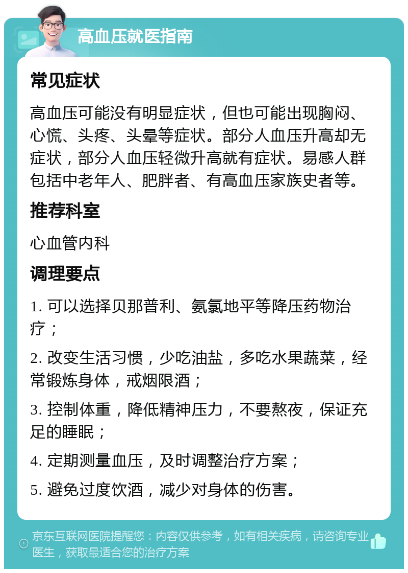 高血压就医指南 常见症状 高血压可能没有明显症状，但也可能出现胸闷、心慌、头疼、头晕等症状。部分人血压升高却无症状，部分人血压轻微升高就有症状。易感人群包括中老年人、肥胖者、有高血压家族史者等。 推荐科室 心血管内科 调理要点 1. 可以选择贝那普利、氨氯地平等降压药物治疗； 2. 改变生活习惯，少吃油盐，多吃水果蔬菜，经常锻炼身体，戒烟限酒； 3. 控制体重，降低精神压力，不要熬夜，保证充足的睡眠； 4. 定期测量血压，及时调整治疗方案； 5. 避免过度饮酒，减少对身体的伤害。