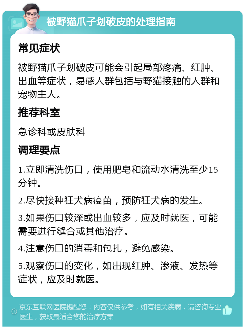 被野猫爪子划破皮的处理指南 常见症状 被野猫爪子划破皮可能会引起局部疼痛、红肿、出血等症状，易感人群包括与野猫接触的人群和宠物主人。 推荐科室 急诊科或皮肤科 调理要点 1.立即清洗伤口，使用肥皂和流动水清洗至少15分钟。 2.尽快接种狂犬病疫苗，预防狂犬病的发生。 3.如果伤口较深或出血较多，应及时就医，可能需要进行缝合或其他治疗。 4.注意伤口的消毒和包扎，避免感染。 5.观察伤口的变化，如出现红肿、渗液、发热等症状，应及时就医。