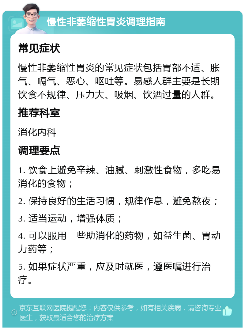 慢性非萎缩性胃炎调理指南 常见症状 慢性非萎缩性胃炎的常见症状包括胃部不适、胀气、嗝气、恶心、呕吐等。易感人群主要是长期饮食不规律、压力大、吸烟、饮酒过量的人群。 推荐科室 消化内科 调理要点 1. 饮食上避免辛辣、油腻、刺激性食物，多吃易消化的食物； 2. 保持良好的生活习惯，规律作息，避免熬夜； 3. 适当运动，增强体质； 4. 可以服用一些助消化的药物，如益生菌、胃动力药等； 5. 如果症状严重，应及时就医，遵医嘱进行治疗。