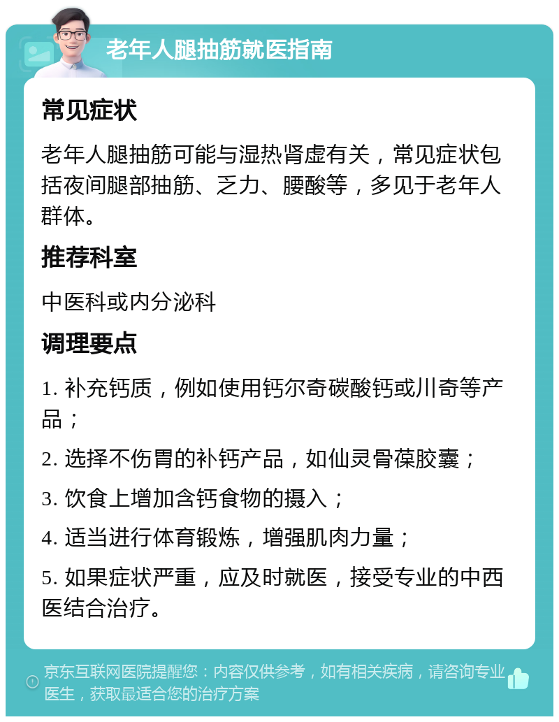 老年人腿抽筋就医指南 常见症状 老年人腿抽筋可能与湿热肾虚有关，常见症状包括夜间腿部抽筋、乏力、腰酸等，多见于老年人群体。 推荐科室 中医科或内分泌科 调理要点 1. 补充钙质，例如使用钙尔奇碳酸钙或川奇等产品； 2. 选择不伤胃的补钙产品，如仙灵骨葆胶囊； 3. 饮食上增加含钙食物的摄入； 4. 适当进行体育锻炼，增强肌肉力量； 5. 如果症状严重，应及时就医，接受专业的中西医结合治疗。