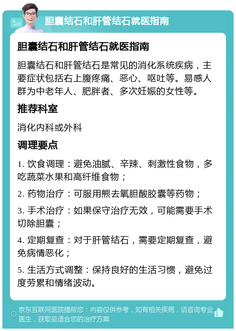 胆囊结石和肝管结石就医指南 胆囊结石和肝管结石就医指南 胆囊结石和肝管结石是常见的消化系统疾病，主要症状包括右上腹疼痛、恶心、呕吐等。易感人群为中老年人、肥胖者、多次妊娠的女性等。 推荐科室 消化内科或外科 调理要点 1. 饮食调理：避免油腻、辛辣、刺激性食物，多吃蔬菜水果和高纤维食物； 2. 药物治疗：可服用熊去氧胆酸胶囊等药物； 3. 手术治疗：如果保守治疗无效，可能需要手术切除胆囊； 4. 定期复查：对于肝管结石，需要定期复查，避免病情恶化； 5. 生活方式调整：保持良好的生活习惯，避免过度劳累和情绪波动。