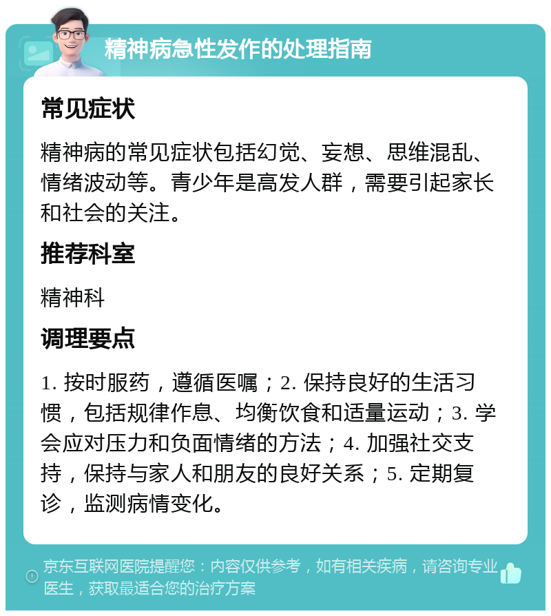 精神病急性发作的处理指南 常见症状 精神病的常见症状包括幻觉、妄想、思维混乱、情绪波动等。青少年是高发人群，需要引起家长和社会的关注。 推荐科室 精神科 调理要点 1. 按时服药，遵循医嘱；2. 保持良好的生活习惯，包括规律作息、均衡饮食和适量运动；3. 学会应对压力和负面情绪的方法；4. 加强社交支持，保持与家人和朋友的良好关系；5. 定期复诊，监测病情变化。