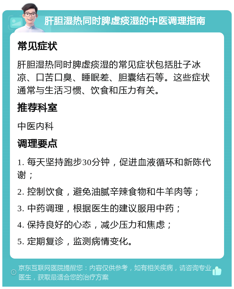 肝胆湿热同时脾虚痰湿的中医调理指南 常见症状 肝胆湿热同时脾虚痰湿的常见症状包括肚子冰凉、口苦口臭、睡眠差、胆囊结石等。这些症状通常与生活习惯、饮食和压力有关。 推荐科室 中医内科 调理要点 1. 每天坚持跑步30分钟，促进血液循环和新陈代谢； 2. 控制饮食，避免油腻辛辣食物和牛羊肉等； 3. 中药调理，根据医生的建议服用中药； 4. 保持良好的心态，减少压力和焦虑； 5. 定期复诊，监测病情变化。