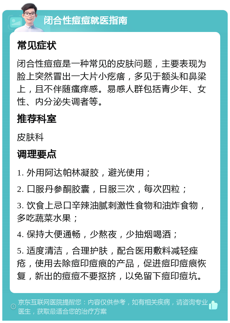 闭合性痘痘就医指南 常见症状 闭合性痘痘是一种常见的皮肤问题，主要表现为脸上突然冒出一大片小疙瘩，多见于额头和鼻梁上，且不伴随瘙痒感。易感人群包括青少年、女性、内分泌失调者等。 推荐科室 皮肤科 调理要点 1. 外用阿达帕林凝胶，避光使用； 2. 口服丹参酮胶囊，日服三次，每次四粒； 3. 饮食上忌口辛辣油腻刺激性食物和油炸食物，多吃蔬菜水果； 4. 保持大便通畅，少熬夜，少抽烟喝酒； 5. 适度清洁，合理护肤，配合医用敷料减轻痤疮，使用去除痘印痘痕的产品，促进痘印痘痕恢复，新出的痘痘不要抠挤，以免留下痘印痘坑。