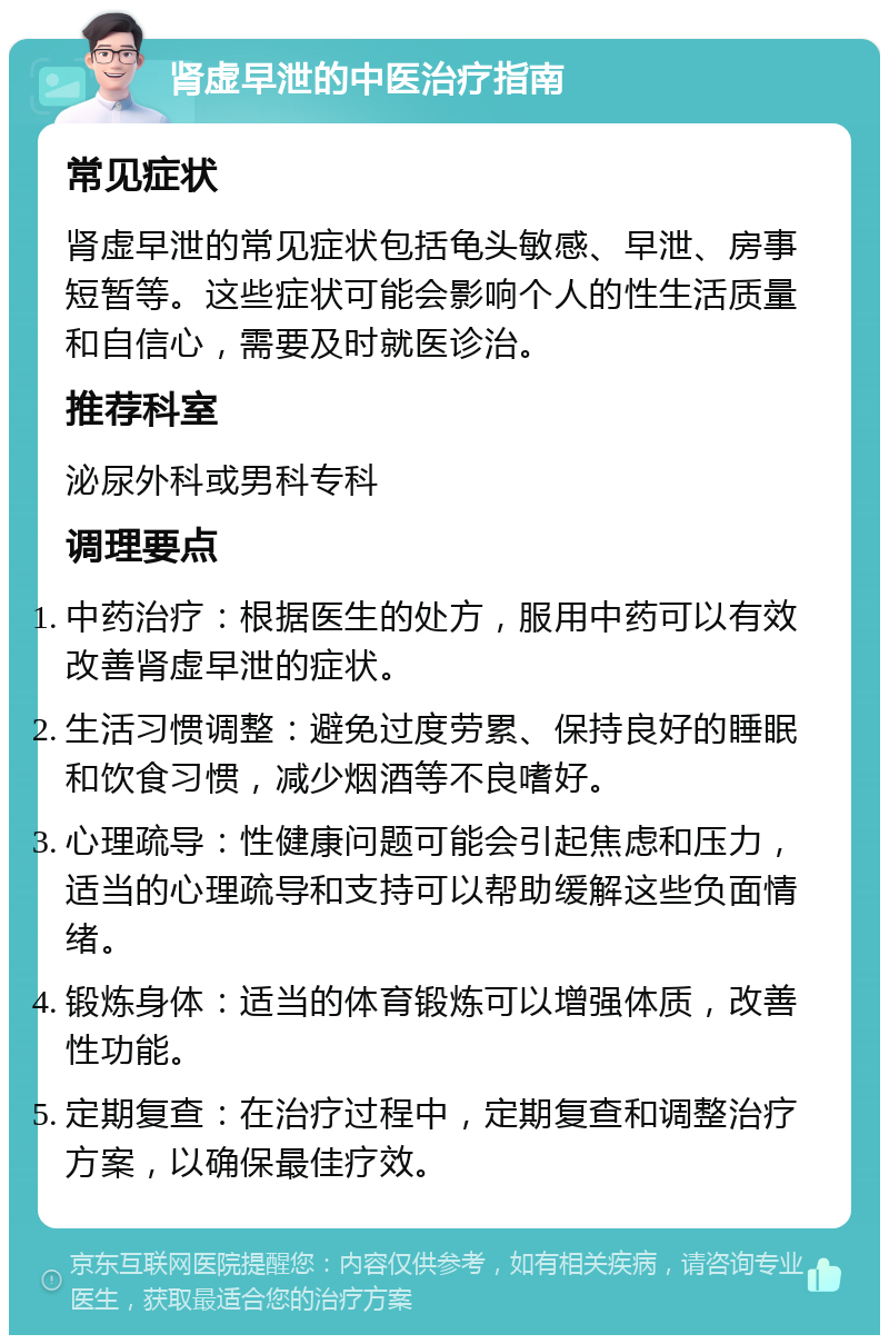 肾虚早泄的中医治疗指南 常见症状 肾虚早泄的常见症状包括龟头敏感、早泄、房事短暂等。这些症状可能会影响个人的性生活质量和自信心，需要及时就医诊治。 推荐科室 泌尿外科或男科专科 调理要点 中药治疗：根据医生的处方，服用中药可以有效改善肾虚早泄的症状。 生活习惯调整：避免过度劳累、保持良好的睡眠和饮食习惯，减少烟酒等不良嗜好。 心理疏导：性健康问题可能会引起焦虑和压力，适当的心理疏导和支持可以帮助缓解这些负面情绪。 锻炼身体：适当的体育锻炼可以增强体质，改善性功能。 定期复查：在治疗过程中，定期复查和调整治疗方案，以确保最佳疗效。