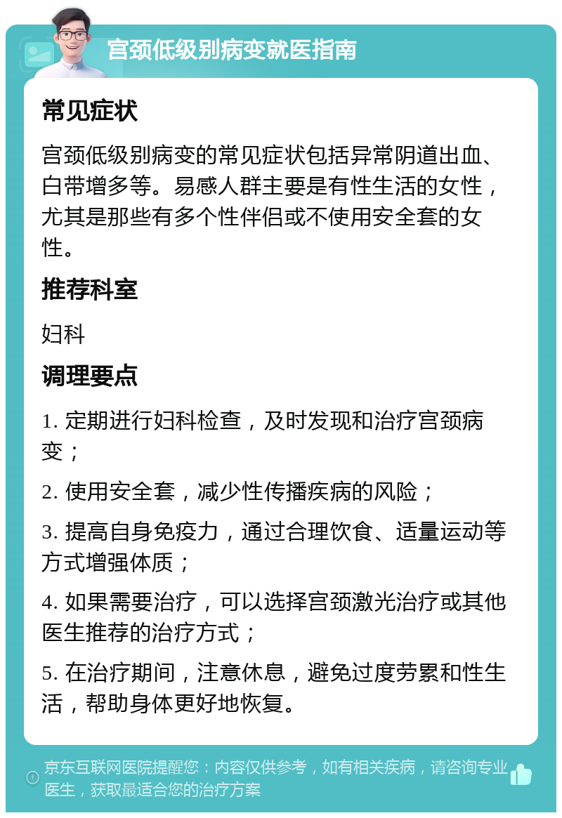 宫颈低级别病变就医指南 常见症状 宫颈低级别病变的常见症状包括异常阴道出血、白带增多等。易感人群主要是有性生活的女性，尤其是那些有多个性伴侣或不使用安全套的女性。 推荐科室 妇科 调理要点 1. 定期进行妇科检查，及时发现和治疗宫颈病变； 2. 使用安全套，减少性传播疾病的风险； 3. 提高自身免疫力，通过合理饮食、适量运动等方式增强体质； 4. 如果需要治疗，可以选择宫颈激光治疗或其他医生推荐的治疗方式； 5. 在治疗期间，注意休息，避免过度劳累和性生活，帮助身体更好地恢复。