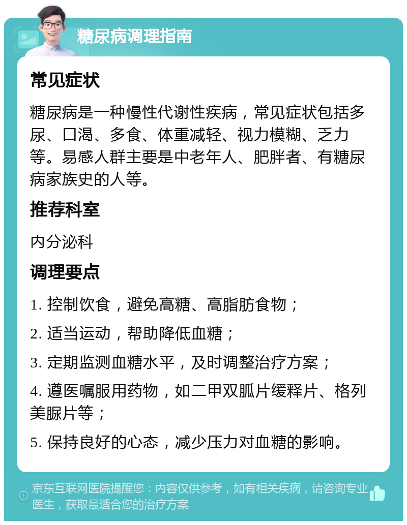 糖尿病调理指南 常见症状 糖尿病是一种慢性代谢性疾病，常见症状包括多尿、口渴、多食、体重减轻、视力模糊、乏力等。易感人群主要是中老年人、肥胖者、有糖尿病家族史的人等。 推荐科室 内分泌科 调理要点 1. 控制饮食，避免高糖、高脂肪食物； 2. 适当运动，帮助降低血糖； 3. 定期监测血糖水平，及时调整治疗方案； 4. 遵医嘱服用药物，如二甲双胍片缓释片、格列美脲片等； 5. 保持良好的心态，减少压力对血糖的影响。