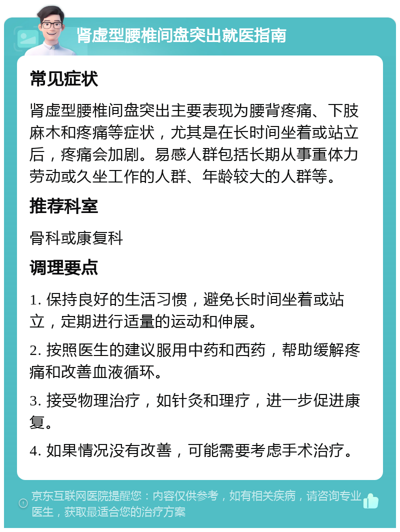 肾虚型腰椎间盘突出就医指南 常见症状 肾虚型腰椎间盘突出主要表现为腰背疼痛、下肢麻木和疼痛等症状，尤其是在长时间坐着或站立后，疼痛会加剧。易感人群包括长期从事重体力劳动或久坐工作的人群、年龄较大的人群等。 推荐科室 骨科或康复科 调理要点 1. 保持良好的生活习惯，避免长时间坐着或站立，定期进行适量的运动和伸展。 2. 按照医生的建议服用中药和西药，帮助缓解疼痛和改善血液循环。 3. 接受物理治疗，如针灸和理疗，进一步促进康复。 4. 如果情况没有改善，可能需要考虑手术治疗。