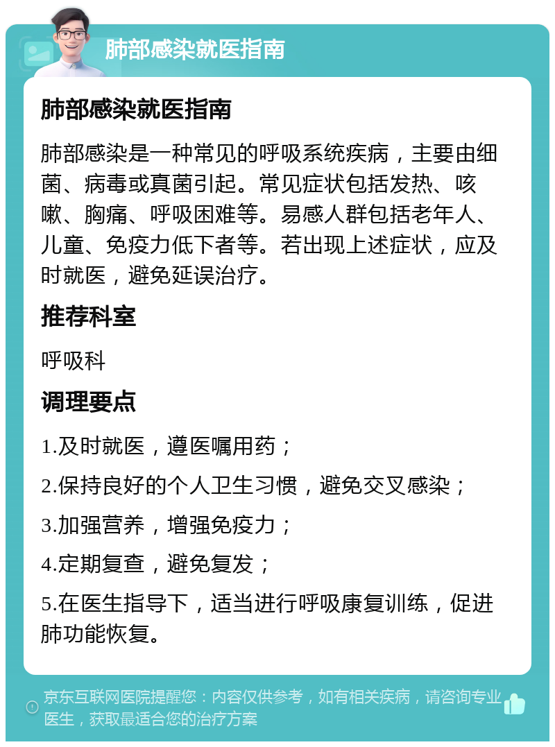 肺部感染就医指南 肺部感染就医指南 肺部感染是一种常见的呼吸系统疾病，主要由细菌、病毒或真菌引起。常见症状包括发热、咳嗽、胸痛、呼吸困难等。易感人群包括老年人、儿童、免疫力低下者等。若出现上述症状，应及时就医，避免延误治疗。 推荐科室 呼吸科 调理要点 1.及时就医，遵医嘱用药； 2.保持良好的个人卫生习惯，避免交叉感染； 3.加强营养，增强免疫力； 4.定期复查，避免复发； 5.在医生指导下，适当进行呼吸康复训练，促进肺功能恢复。