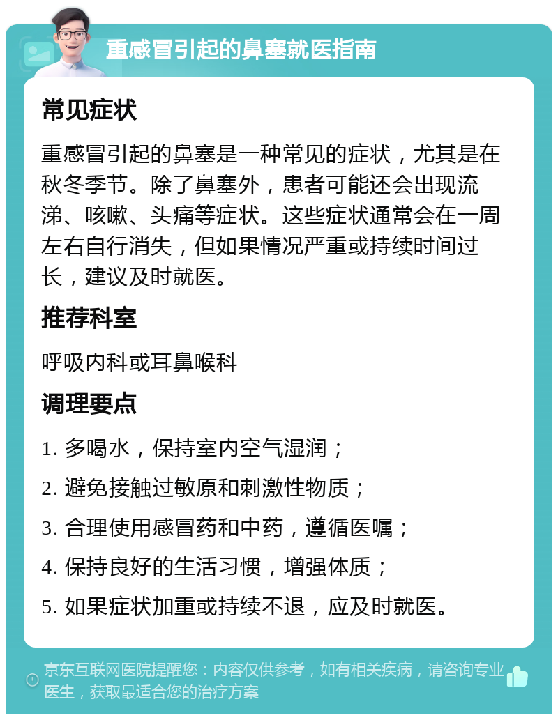 重感冒引起的鼻塞就医指南 常见症状 重感冒引起的鼻塞是一种常见的症状，尤其是在秋冬季节。除了鼻塞外，患者可能还会出现流涕、咳嗽、头痛等症状。这些症状通常会在一周左右自行消失，但如果情况严重或持续时间过长，建议及时就医。 推荐科室 呼吸内科或耳鼻喉科 调理要点 1. 多喝水，保持室内空气湿润； 2. 避免接触过敏原和刺激性物质； 3. 合理使用感冒药和中药，遵循医嘱； 4. 保持良好的生活习惯，增强体质； 5. 如果症状加重或持续不退，应及时就医。