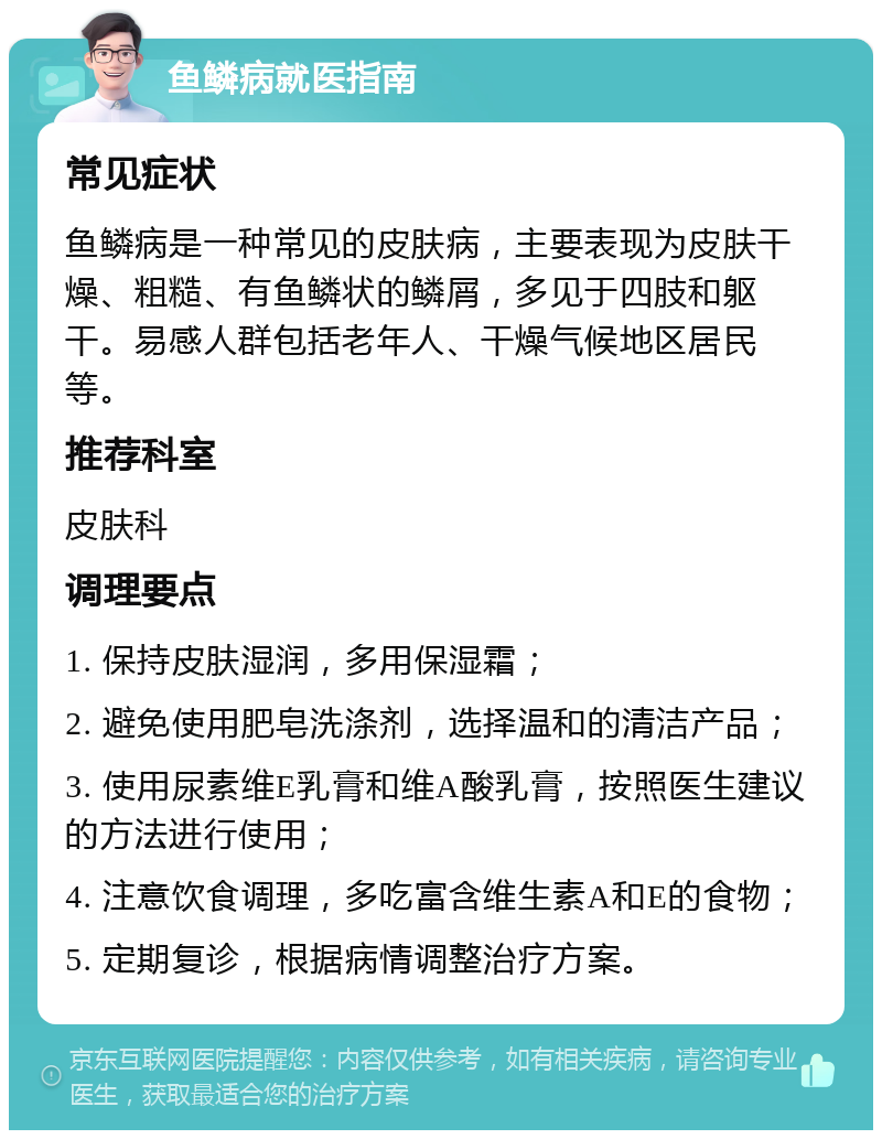 鱼鳞病就医指南 常见症状 鱼鳞病是一种常见的皮肤病，主要表现为皮肤干燥、粗糙、有鱼鳞状的鳞屑，多见于四肢和躯干。易感人群包括老年人、干燥气候地区居民等。 推荐科室 皮肤科 调理要点 1. 保持皮肤湿润，多用保湿霜； 2. 避免使用肥皂洗涤剂，选择温和的清洁产品； 3. 使用尿素维E乳膏和维A酸乳膏，按照医生建议的方法进行使用； 4. 注意饮食调理，多吃富含维生素A和E的食物； 5. 定期复诊，根据病情调整治疗方案。