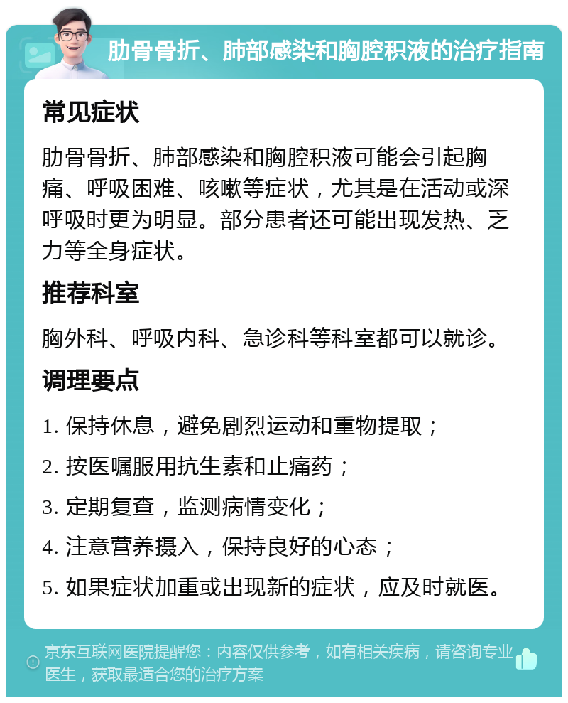 肋骨骨折、肺部感染和胸腔积液的治疗指南 常见症状 肋骨骨折、肺部感染和胸腔积液可能会引起胸痛、呼吸困难、咳嗽等症状，尤其是在活动或深呼吸时更为明显。部分患者还可能出现发热、乏力等全身症状。 推荐科室 胸外科、呼吸内科、急诊科等科室都可以就诊。 调理要点 1. 保持休息，避免剧烈运动和重物提取； 2. 按医嘱服用抗生素和止痛药； 3. 定期复查，监测病情变化； 4. 注意营养摄入，保持良好的心态； 5. 如果症状加重或出现新的症状，应及时就医。