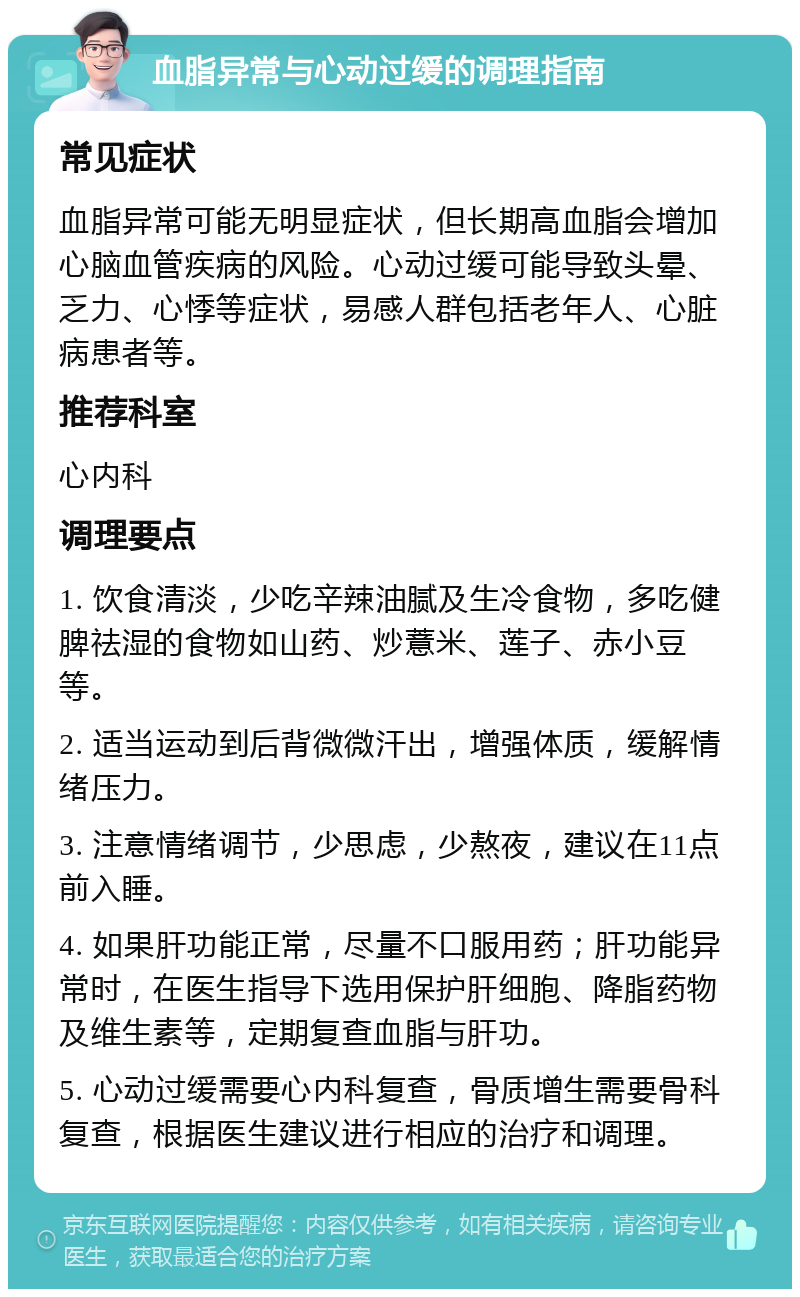 血脂异常与心动过缓的调理指南 常见症状 血脂异常可能无明显症状，但长期高血脂会增加心脑血管疾病的风险。心动过缓可能导致头晕、乏力、心悸等症状，易感人群包括老年人、心脏病患者等。 推荐科室 心内科 调理要点 1. 饮食清淡，少吃辛辣油腻及生冷食物，多吃健脾祛湿的食物如山药、炒薏米、莲子、赤小豆等。 2. 适当运动到后背微微汗出，增强体质，缓解情绪压力。 3. 注意情绪调节，少思虑，少熬夜，建议在11点前入睡。 4. 如果肝功能正常，尽量不口服用药；肝功能异常时，在医生指导下选用保护肝细胞、降脂药物及维生素等，定期复查血脂与肝功。 5. 心动过缓需要心内科复查，骨质增生需要骨科复查，根据医生建议进行相应的治疗和调理。