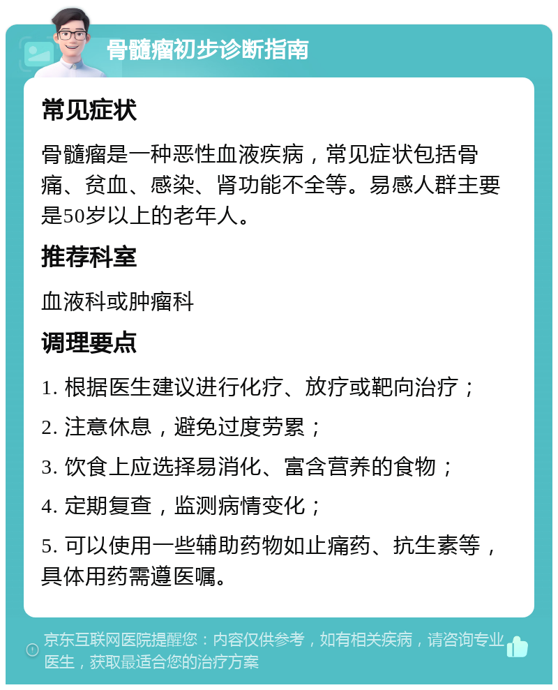 骨髓瘤初步诊断指南 常见症状 骨髓瘤是一种恶性血液疾病，常见症状包括骨痛、贫血、感染、肾功能不全等。易感人群主要是50岁以上的老年人。 推荐科室 血液科或肿瘤科 调理要点 1. 根据医生建议进行化疗、放疗或靶向治疗； 2. 注意休息，避免过度劳累； 3. 饮食上应选择易消化、富含营养的食物； 4. 定期复查，监测病情变化； 5. 可以使用一些辅助药物如止痛药、抗生素等，具体用药需遵医嘱。