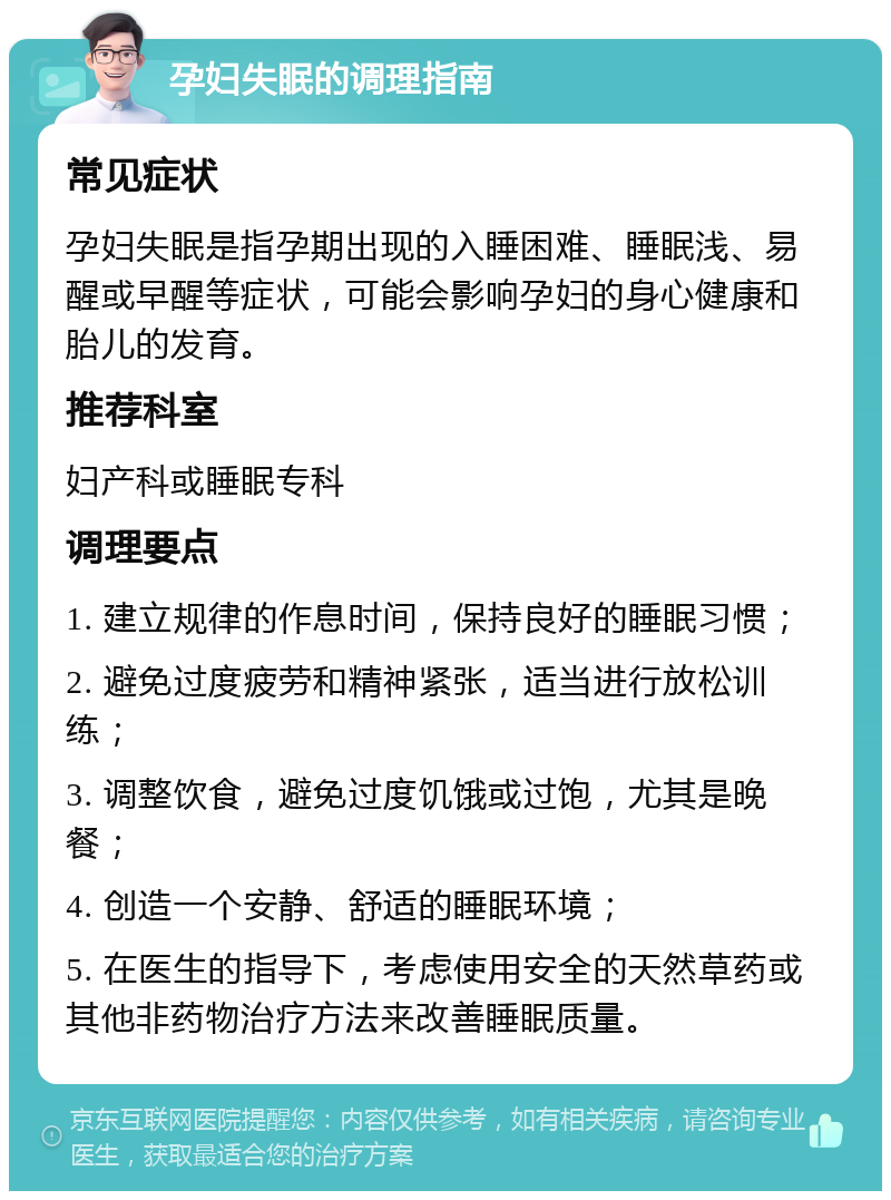 孕妇失眠的调理指南 常见症状 孕妇失眠是指孕期出现的入睡困难、睡眠浅、易醒或早醒等症状，可能会影响孕妇的身心健康和胎儿的发育。 推荐科室 妇产科或睡眠专科 调理要点 1. 建立规律的作息时间，保持良好的睡眠习惯； 2. 避免过度疲劳和精神紧张，适当进行放松训练； 3. 调整饮食，避免过度饥饿或过饱，尤其是晚餐； 4. 创造一个安静、舒适的睡眠环境； 5. 在医生的指导下，考虑使用安全的天然草药或其他非药物治疗方法来改善睡眠质量。