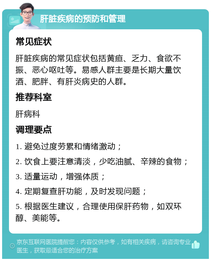 肝脏疾病的预防和管理 常见症状 肝脏疾病的常见症状包括黄疸、乏力、食欲不振、恶心呕吐等。易感人群主要是长期大量饮酒、肥胖、有肝炎病史的人群。 推荐科室 肝病科 调理要点 1. 避免过度劳累和情绪激动； 2. 饮食上要注意清淡，少吃油腻、辛辣的食物； 3. 适量运动，增强体质； 4. 定期复查肝功能，及时发现问题； 5. 根据医生建议，合理使用保肝药物，如双环醇、美能等。