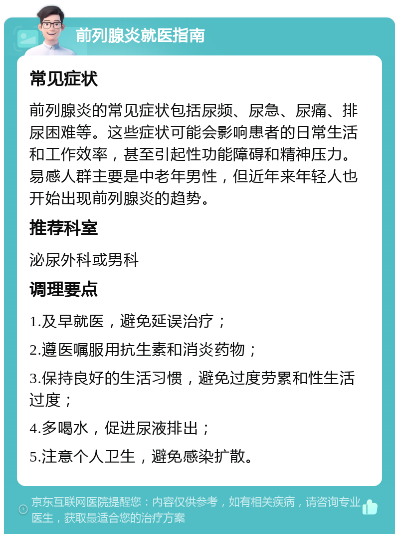 前列腺炎就医指南 常见症状 前列腺炎的常见症状包括尿频、尿急、尿痛、排尿困难等。这些症状可能会影响患者的日常生活和工作效率，甚至引起性功能障碍和精神压力。易感人群主要是中老年男性，但近年来年轻人也开始出现前列腺炎的趋势。 推荐科室 泌尿外科或男科 调理要点 1.及早就医，避免延误治疗； 2.遵医嘱服用抗生素和消炎药物； 3.保持良好的生活习惯，避免过度劳累和性生活过度； 4.多喝水，促进尿液排出； 5.注意个人卫生，避免感染扩散。